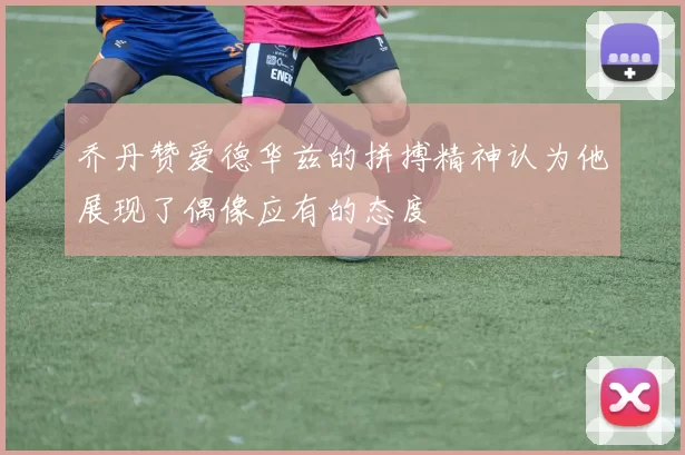 乔丹赞爱德华兹的拼搏精神认为他展现了偶像应有的态度