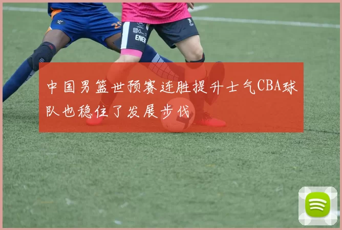 中国男篮世预赛连胜提升士气CBA球队也稳住了发展步伐