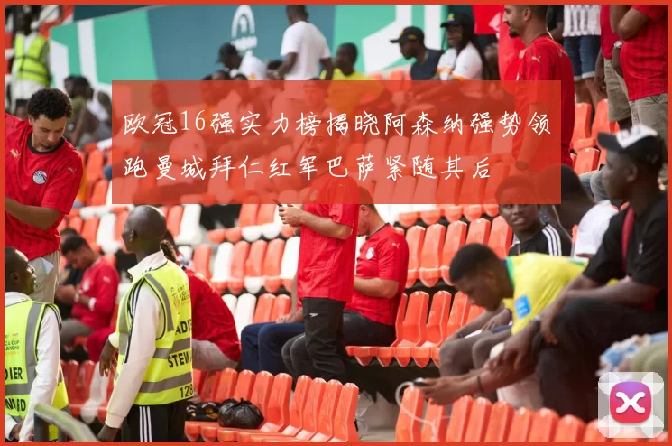欧冠16强实力榜揭晓阿森纳强势领跑曼城拜仁红军巴萨紧随其后