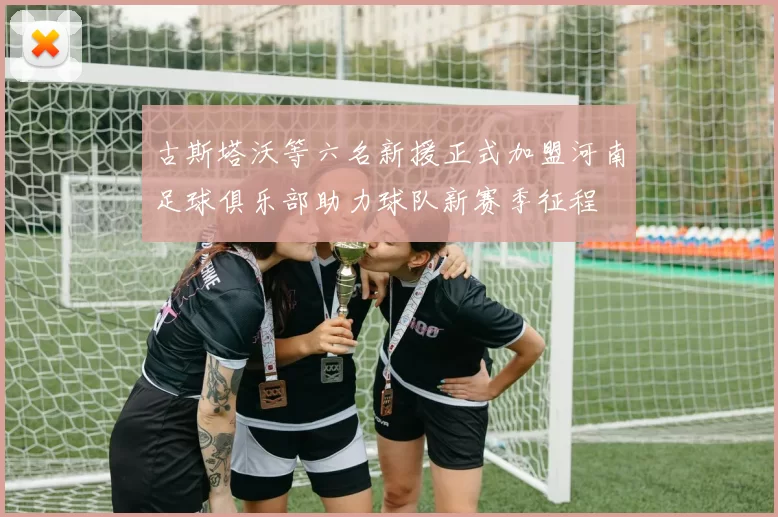 古斯塔沃等六名新援正式加盟河南足球俱乐部助力球队新赛季征程