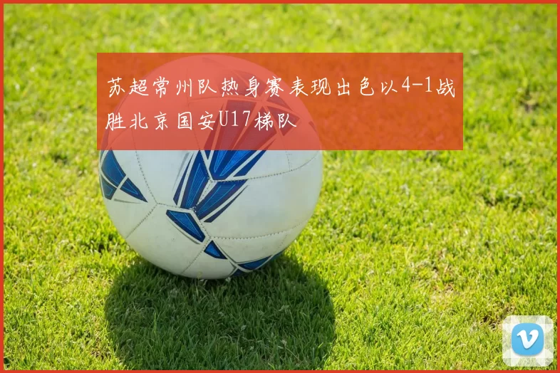 苏超常州队热身赛表现出色以4-1战胜北京国安U17梯队