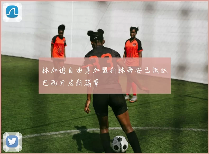 林加德自由身加盟科林蒂安已抵达巴西开启新篇章