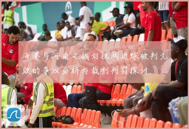 海港与河南之战刘祝润进球被判无效的争议分析与裁判判罚探讨