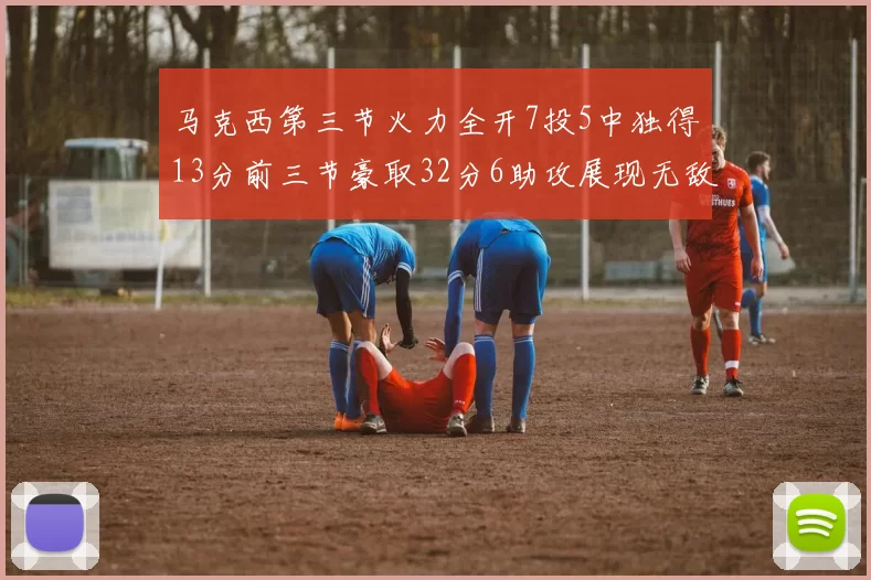 马克西第三节火力全开7投5中独得13分前三节豪取32分6助攻展现无敌续航