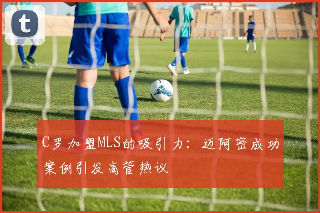 C罗加盟MLS的吸引力：迈阿密成功案例引发高管热议