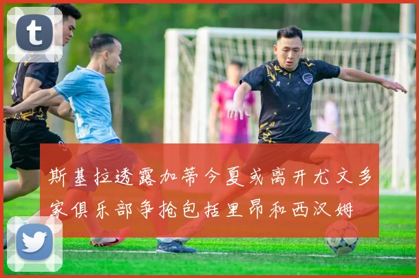 斯基拉透露加蒂今夏或离开尤文多家俱乐部争抢包括里昂和西汉姆