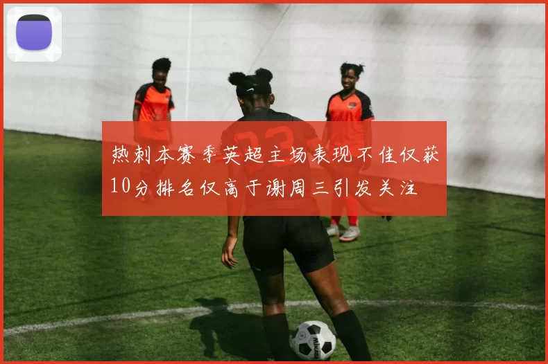 热刺本赛季英超主场表现不佳仅获10分排名仅高于谢周三引发关注