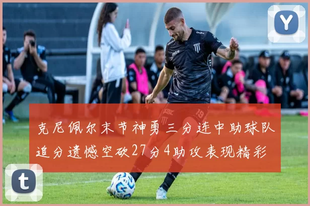 克尼佩尔末节神勇三分连中助球队追分遗憾空砍27分4助攻表现精彩