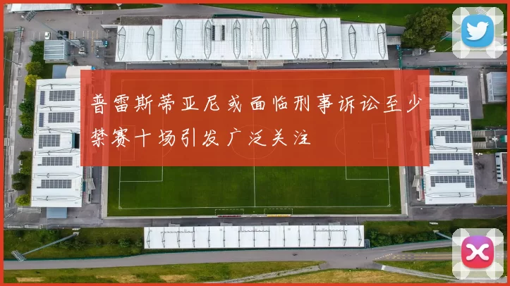 普雷斯蒂亚尼或面临刑事诉讼至少禁赛十场引发广泛关注