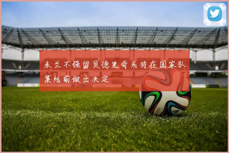 米兰不强留莫德里奇或将在国家队集结前做出决定