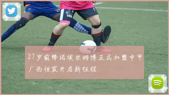 27岁前锋诺埃尔姆博正式加盟中甲广西恒宸开启新征程