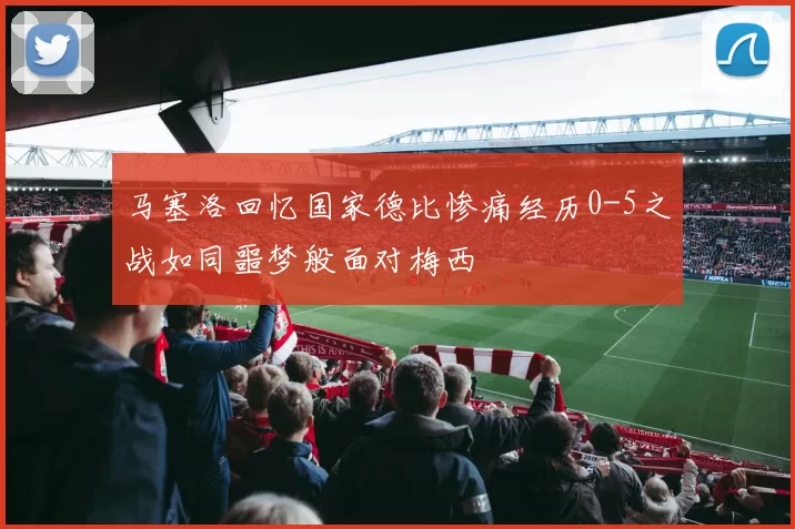 马塞洛回忆国家德比惨痛经历0-5之战如同噩梦般面对梅西
