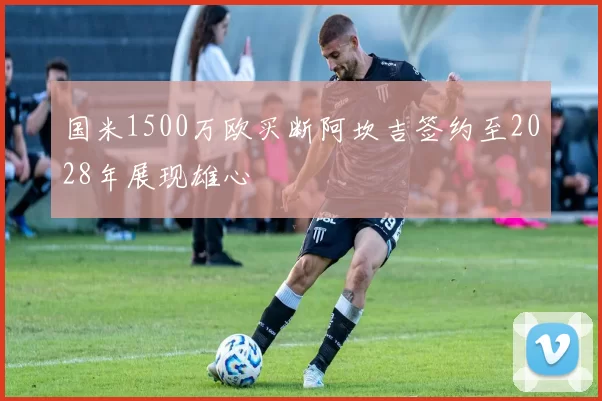 国米1500万欧买断阿坎吉签约至2028年展现雄心