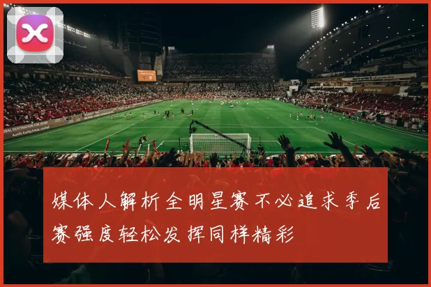 媒体人解析全明星赛不必追求季后赛强度轻松发挥同样精彩