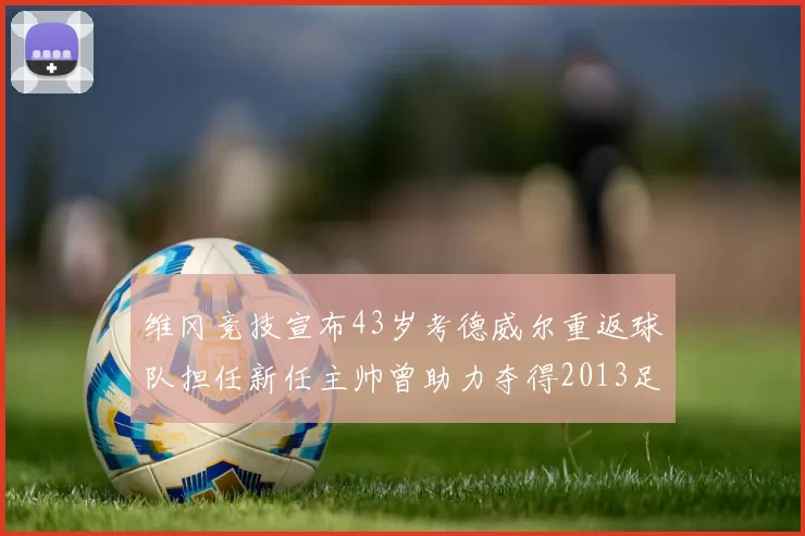 维冈竞技宣布43岁考德威尔重返球队担任新任主帅曾助力夺得2013足总杯
