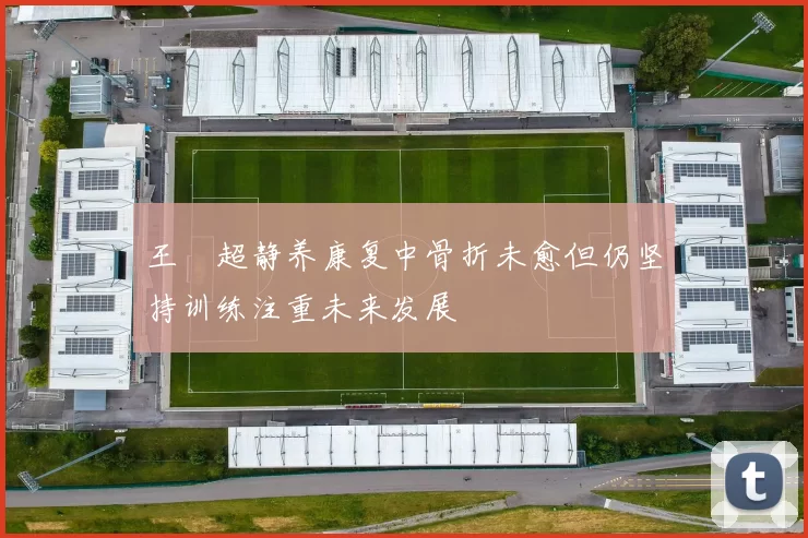 王燊超静养康复中骨折未愈但仍坚持训练注重未来发展