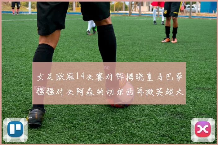 女足欧冠14决赛对阵揭晓皇马巴萨强强对决阿森纳切尔西再掀英超大战