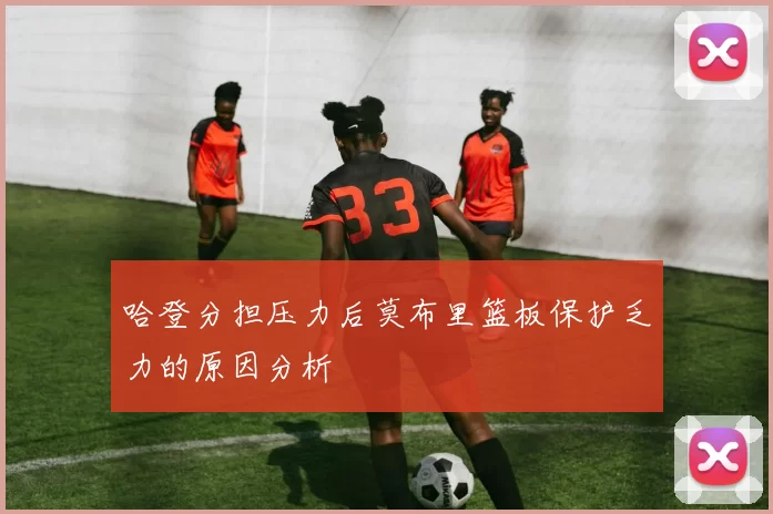 哈登分担压力后莫布里篮板保护乏力的原因分析