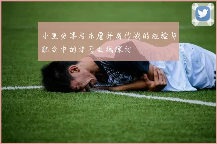 小里分享与东詹并肩作战的经验与配合中的学习曲线探讨