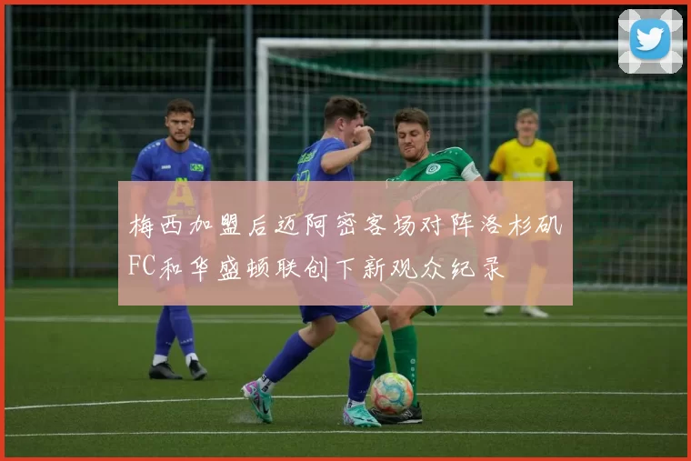 梅西加盟后迈阿密客场对阵洛杉矶FC和华盛顿联创下新观众纪录