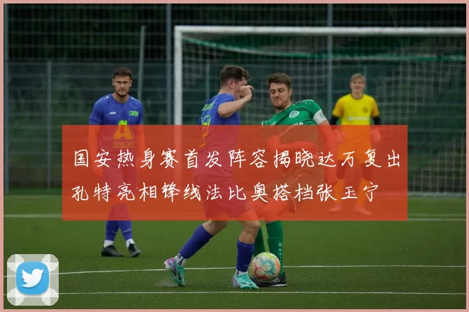 国安热身赛首发阵容揭晓达万复出孔特亮相锋线法比奥搭档张玉宁