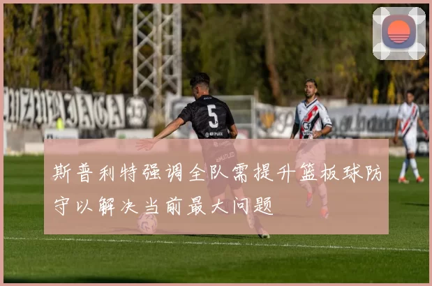 斯普利特强调全队需提升篮板球防守以解决当前最大问题