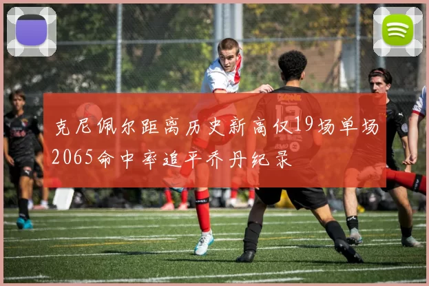 克尼佩尔距离历史新高仅19场单场2065命中率追平乔丹纪录