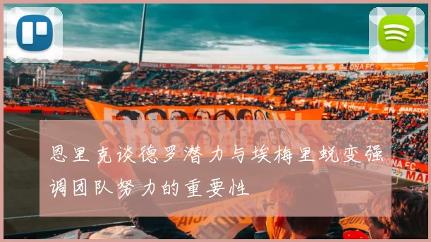 恩里克谈德罗潜力与埃梅里蜕变强调团队努力的重要性