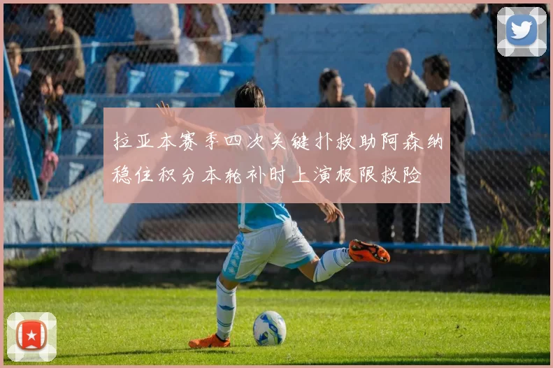 拉亚本赛季四次关键扑救助阿森纳稳住积分本轮补时上演极限救险