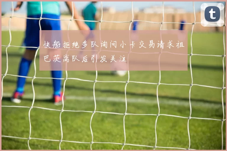 快船拒绝多队询问小卡交易请求祖巴茨离队后引发关注