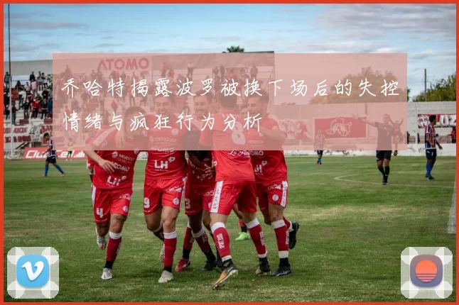 乔哈特揭露波罗被换下场后的失控情绪与疯狂行为分析