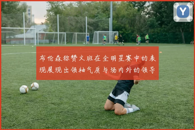 布伦森称赞文班在全明星赛中的表现展现出领袖气质与场内外的领导力
